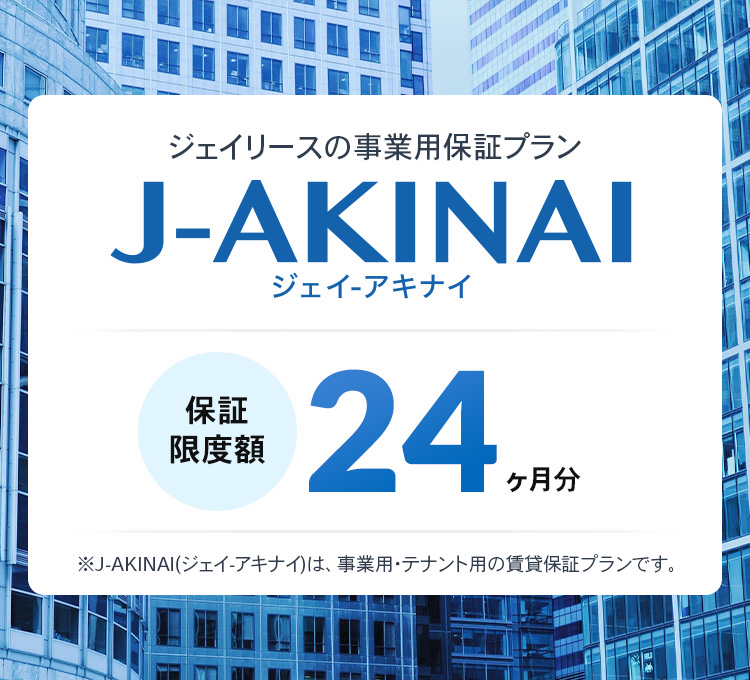 ジェイリースの事業用保証プラン J-AKINAI 保証限度額24ヶ月分 初回保証料 月額総賃料100% 最低保証料40,000円 ※J-AKINAI（ジェイ・アキナイ）は、事業用・テナント用の賃料保証プランです。