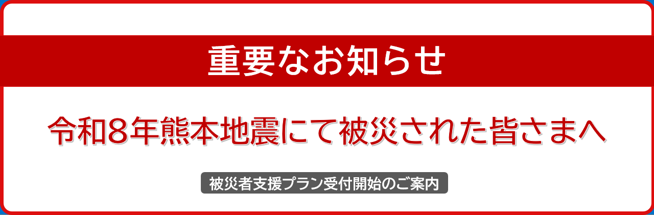 令和８年熊本地震にて被災された皆さまへ重要なお知らせ 被災者支援プラン受付開始のご案内 詳しくはこちら