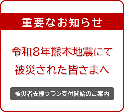 令和８年熊本地震にて被災された皆さまへ重要なお知らせ 被災者支援プラン受付開始のご案内 詳しくはこちら