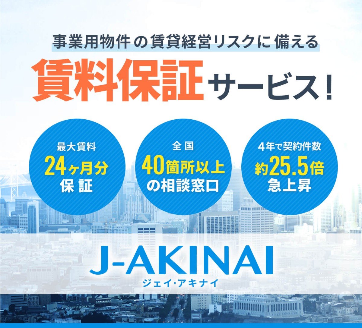 事業用物件の賃貸経営リスクに備える賃料保証サービス！ 最大賃料24ヶ月分保証、全国40箇所以上の相談窓口、4年で契約件数約25.5倍急上昇 J-AKINAI
