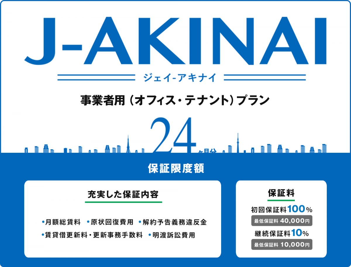 ジェイ　アキナイ、事業者用（オフィス・テナント）プラン。保証限度額24ヶ月分。充実した保証内容（月額総賃料、原状回復費用、解約予告義務違反金、賃貸借更新料・更新事務手数料、明渡訴訟費用）保証料（初回保証料100%、最低保証料40,000円、継続保証料10%、最低保証料10,000円）