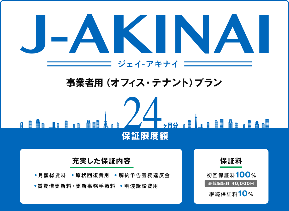 ジェイ　アキナイ、事業者用（オフィス・テナント）プラン。保証限度額24ヶ月分。充実した保証内容（月額総賃料、原状回復費用、解約予告義務違反金、賃貸借更新料・更新事務手数料、明渡訴訟費用）保証料（初回保証料100%、最低保証料40,000円、継続保証料10%）