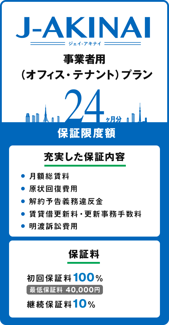 ジェイ　アキナイ、事業者用（オフィス・テナント）プラン。保証限度額24ヶ月分。充実した保証内容（月額総賃料、原状回復費用、解約予告義務違反金、賃貸借更新料・更新事務手数料、明渡訴訟費用）保証料（初回保証料100%、最低保証料40,000円、継続保証料10%）