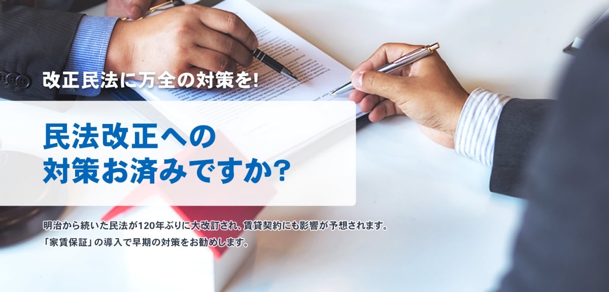 改正民法に万全の対策を！民法改正への対策お済みですか？明治から続いた民法が120年ぶりに大改訂され、賃貸契約にも影響が予想されます。「家賃保証」の導入で早期の対策をお勧めします。