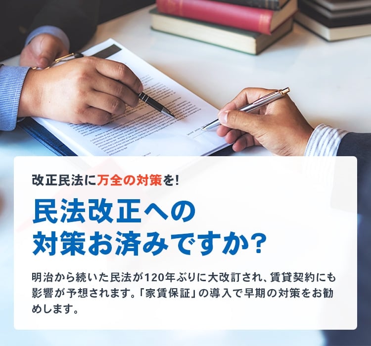 正民法に万全の対策を！民法改正への対策お済みですか？明治から続いた民法が120年ぶりに大改訂され、賃貸契約にも影響が予想されます。「家賃保証」の導入で早期の対策をお勧めします。