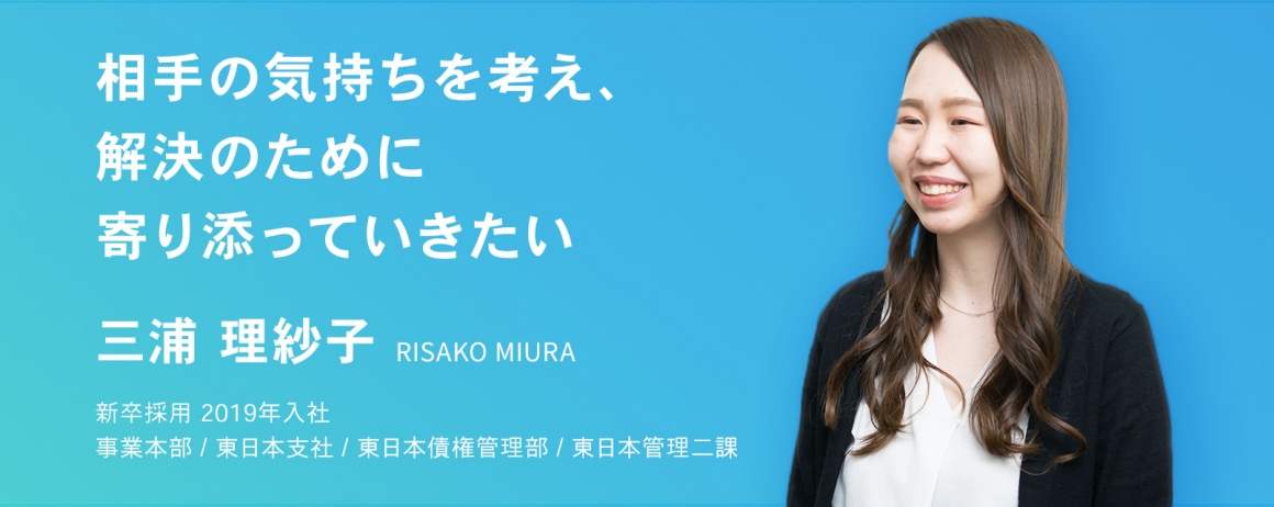 相手の気持ちを考え、解決のために寄り添っていきたい。　三浦 理紗子　新卒採用　2019年入社    事業本部 / 東日本支社 / 東日本債権管理部 / 東日本管理二課