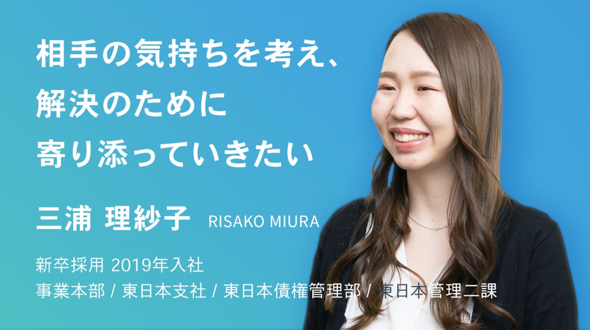 相手の気持ちを考え、解決のために寄り添っていきたい。　三浦 理紗子　新卒採用　2019年入社    事業本部 / 東日本支社 / 東日本債権管理部 / 東日本管理二課