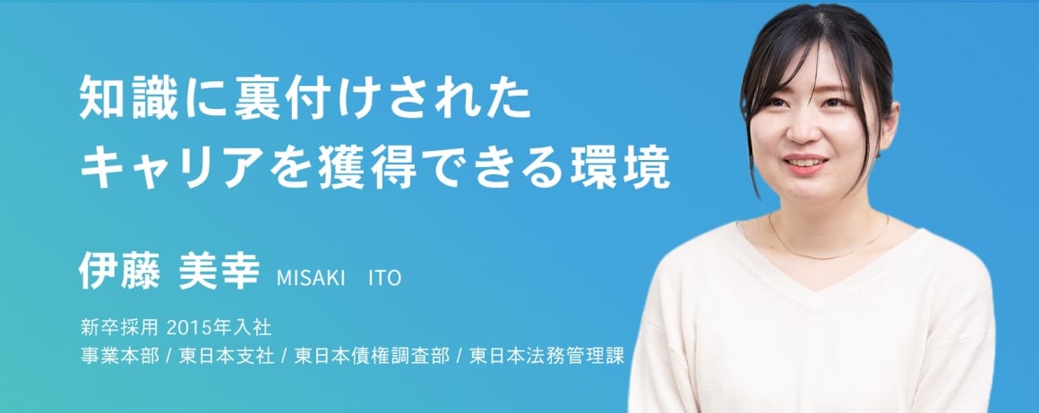 知識に裏付けされたキャリアを獲得できる環境。　伊藤 美幸　新卒採用　2015年入社    事業本部 / 東日本支社 / 東日本債権調査部 / 東日本法務管理課