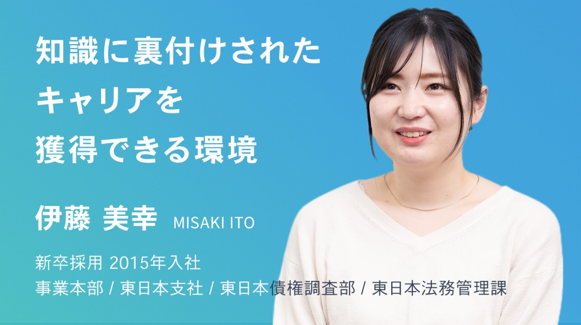 知識に裏付けされたキャリアを獲得できる環境。　伊藤 美幸　新卒採用　2015年入社    事業本部 / 東日本支社 / 東日本債権調査部 / 東日本法務管理課