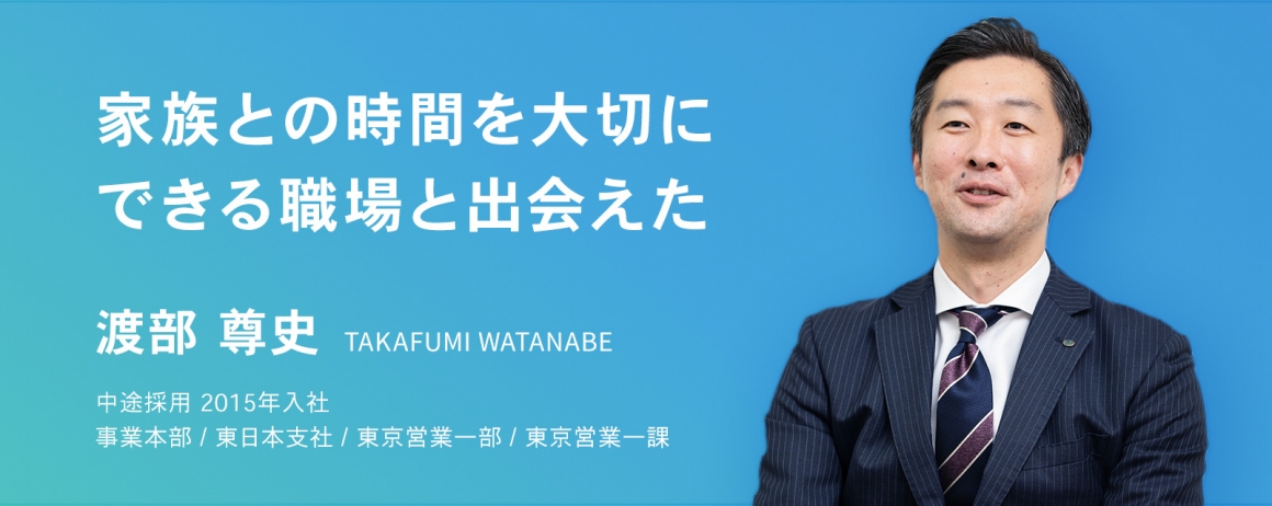 家族との時間を大切にできる職場と出会えた。　渡部 尊史　中途採用　2015年入社    事業本部 / 東日本支社 / 東京営業一部 / 東京営業一課