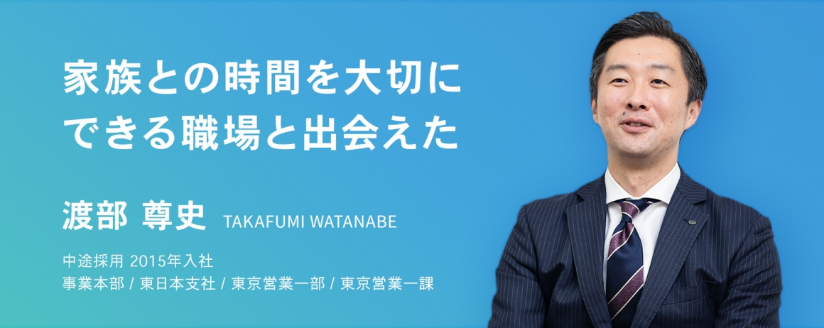 家族との時間を大切にできる職場と出会えた。　渡部 尊史　中途採用　2015年入社    事業本部 / 東日本支社 / 東京営業一部 / 東京営業一課