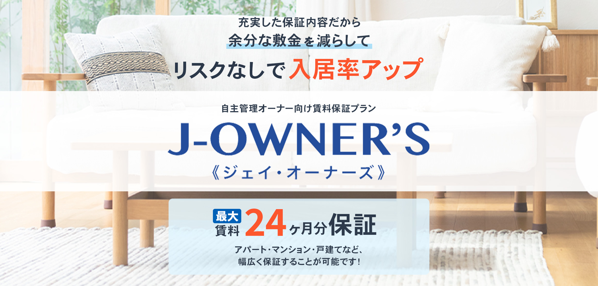 充実した保証内容だから、余分な敷金を減らして、リスクなしで入居率アップ。自主管理オーナー向け賃料保証プラン。ジェイ オーナーズ。最大賃料24ヶ月分保証。アパート・マンション・戸建てなど、幅広く保証することが可能です!