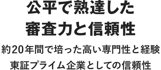 公平で熟達した審査力と信頼性 約20年間で培った高い専門性と経験 東証プライム企業としての信頼性