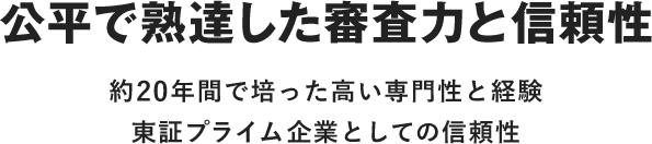 公平で熟達した審査力と信頼性 約20年間で培った高い専門性と経験 東証プライム企業としての信頼性