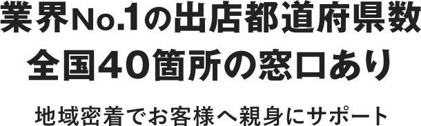 業界No.1の出店都道府県数全国40箇所の窓口あり 地域密着でお客さまへ親身にサポート