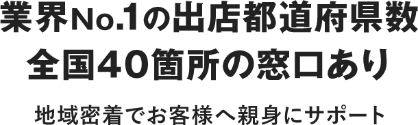 業界No.1の出店都道府県数全国36箇所の窓口あり 地域密着でお客さまへ親身にサポート