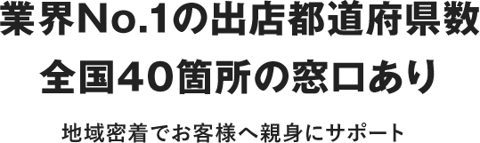 業界No.1の出店都道府県数全国40箇所の窓口あり 地域密着でお客さまへ親身にサポート