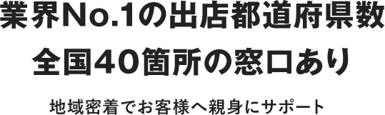 業界No.1の出店都道府県数全国36箇所の窓口あり 地域密着でお客さまへ親身にサポート