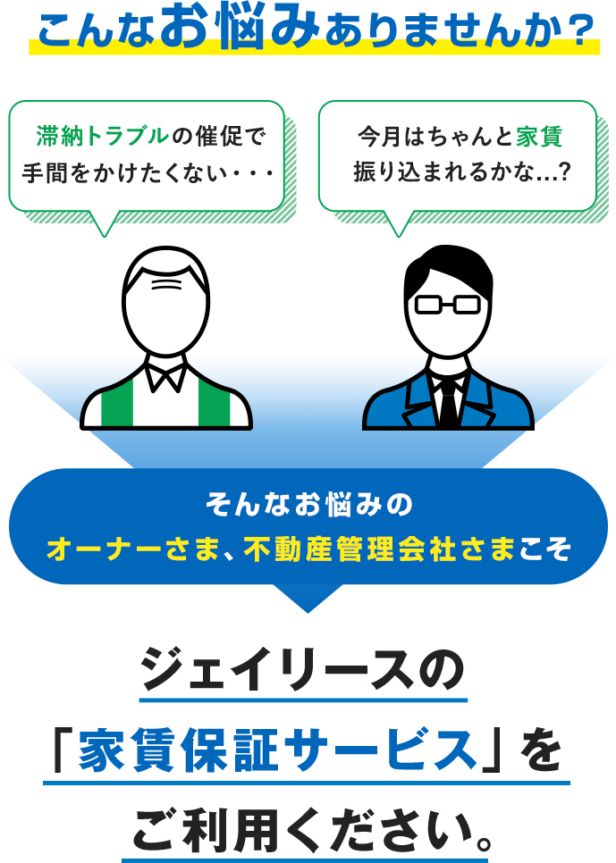 こんなお悩みありませんか? 滞納トラブルの催促で手間をかけたくない・・・ 今月はちゃんと家賃振り込まれるかな...? そんなお悩みのオーナーさま、不動産管理会社さまこそ ジェイリースの「家賃保証サービス」をご利用ください。