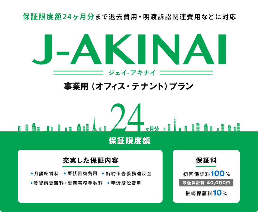 保証限度額24ヶ月分まで退去費用・明渡訴訟関連費用などに対応 J-AKINAI(ジェイ-アキナイ)事業用(オフィス・テナント)プラン 24ヶ月分 保証限度額 充実した保証内容 月額総賃料 原状回復費用 解約予告義務違反金 賃貸借更新料・更新事務手数料 明渡訴訟費用 保証料 初回保証料100% 継続保証料10%