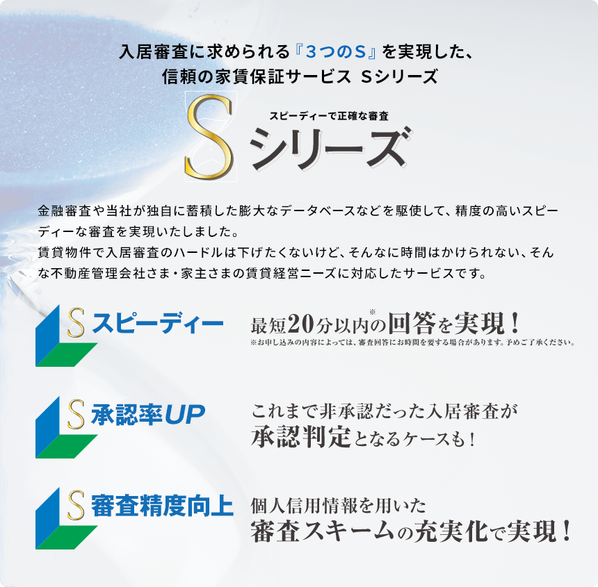 入居審査に求められる『3つの S』を実現した、信頼の家賃保証サービス Sシリーズ スピーディーで正確な審査 金融審査や当社が独自に蓄積した膨大なデータベースなどを駆使して、精度の高いスピーディーな審査を実現いたしました。賃貸物件で入居審査のハードルは下げたくないけど、そんなに時間はかけられない、そんな不動産管理会社さま・家主さまの賃貸経営ニーズに対応したサービスです。 スピーディー 最短20分以内※の回答を実現!※お申し込みの内容によっては、審査回答にお時間を要する場合があります。予めご了承ください。 承認率UP これまで非承認だった入居審査が承認判定となるケースも! 審査精度向上 個人信用情報を用いた審査スキームの充実化で実現!